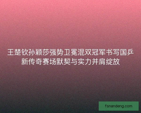 王楚钦孙颖莎强势卫冕混双冠军书写国乒新传奇赛场默契与实力并肩绽放
