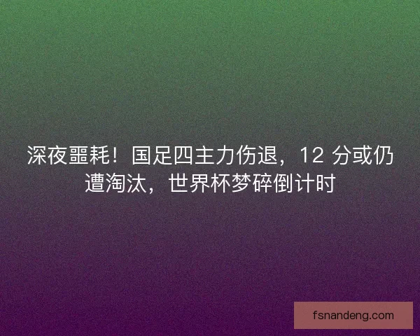 深夜噩耗！国足四主力伤退，12 分或仍遭淘汰，世界杯梦碎倒计时