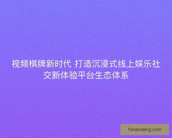 视频棋牌新时代 打造沉浸式线上娱乐社交新体验平台生态体系 视频棋牌新时代 打造沉浸式线上娱乐社交新体验平台生态体系