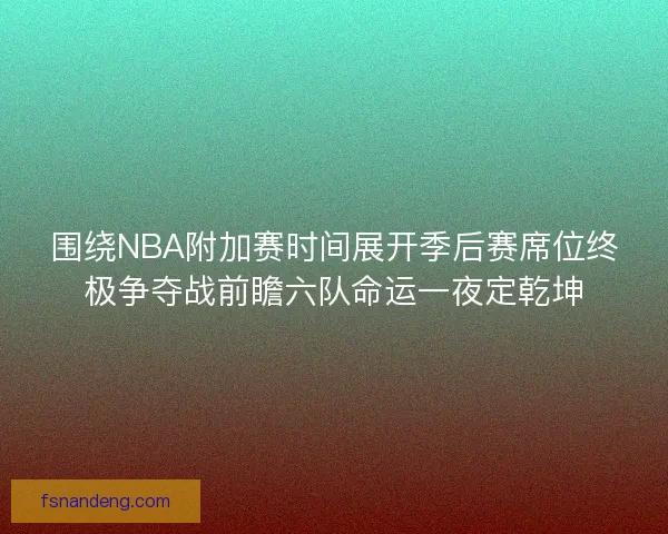 围绕NBA附加赛时间展开季后赛席位终极争夺战前瞻六队命运一夜定乾坤