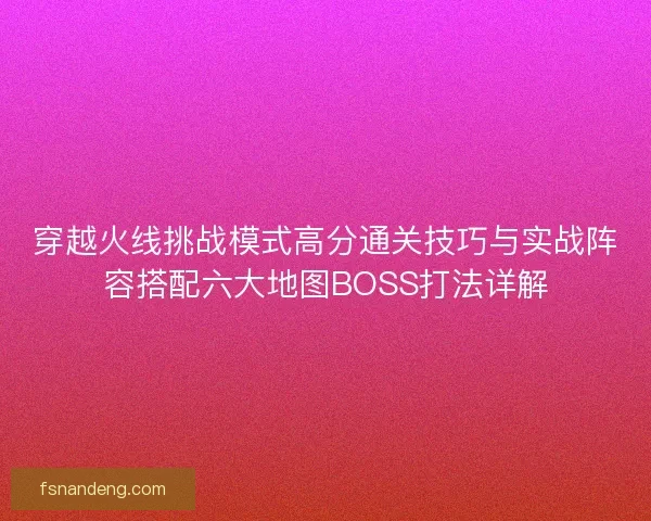 穿越火线挑战模式高分通关技巧与实战阵容搭配六大地图BOSS打法详解