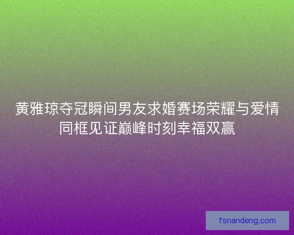 黄雅琼夺冠瞬间男友求婚赛场荣耀与爱情同框见证巅峰时刻幸福双赢