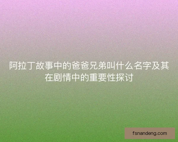 阿拉丁故事中的爸爸兄弟叫什么名字及其在剧情中的重要性探讨