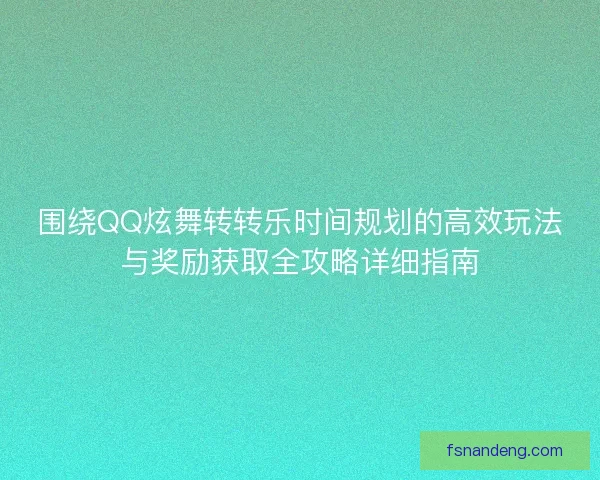 围绕QQ炫舞转转乐时间规划的高效玩法与奖励获取全攻略详细指南