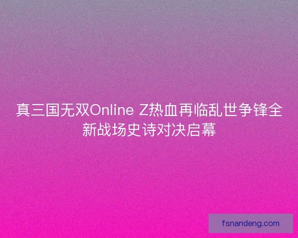 真三国无双Online Z热血再临乱世争锋全新战场史诗对决启幕 真三国无双Online Z热血再临乱世争锋全新战场史诗对决启幕