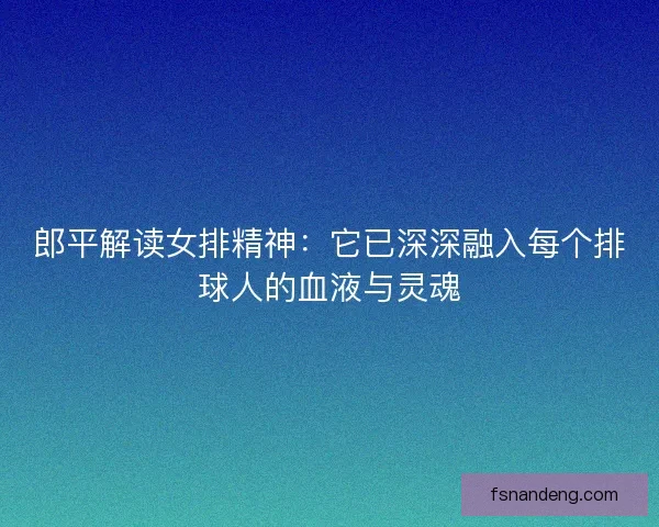 郎平解读女排精神:它已深深融入每个排球人的血液与灵魂 郎平解读女排精神:它已深深融入每个排球人的血液与灵魂