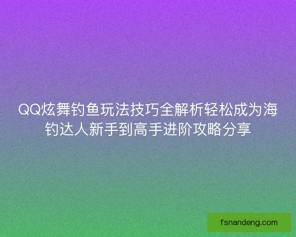 QQ炫舞钓鱼玩法技巧全解析轻松成为海钓达人新手到高手进阶攻略分享