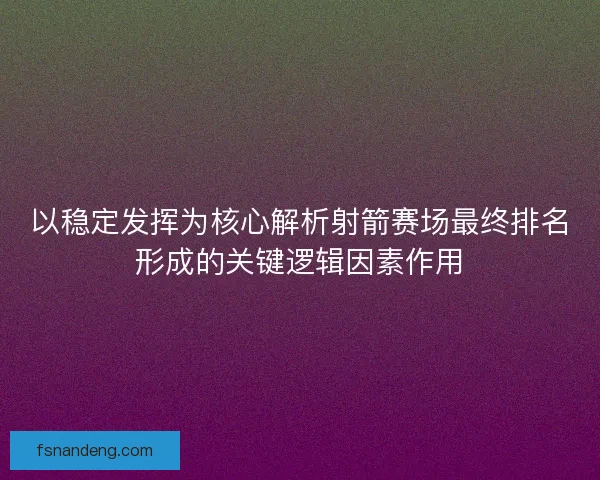 以稳定发挥为核心解析射箭赛场最终排名形成的关键逻辑因素作用
