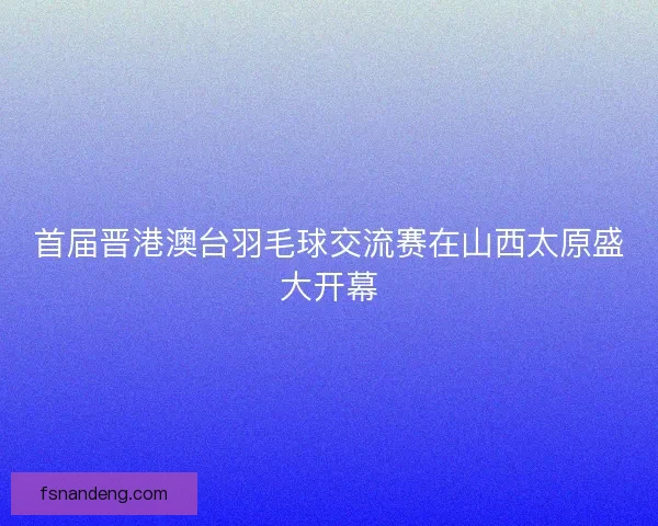 首届晋港澳台羽毛球交流赛在山西太原盛大开幕