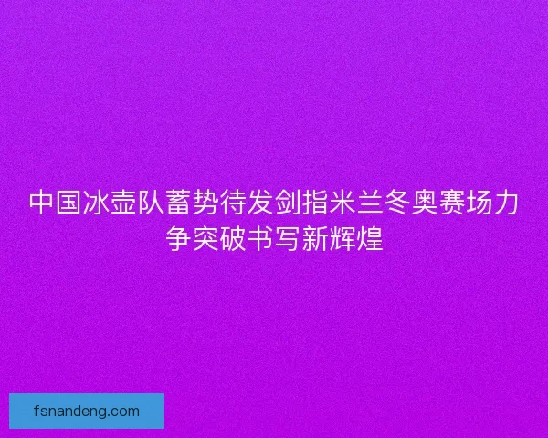 中国冰壶队蓄势待发剑指米兰冬奥赛场力争突破书写新辉煌 中国冰壶队蓄势待发剑指米兰冬奥赛场力争突破书写新辉煌