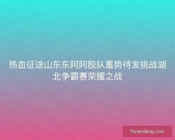 热血征途山东东阿阿胶队蓄势待发挑战湖北争霸赛荣耀之战