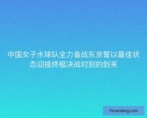 中国女子水球队全力备战东京誓以最佳状态迎接终极决战时刻的到来