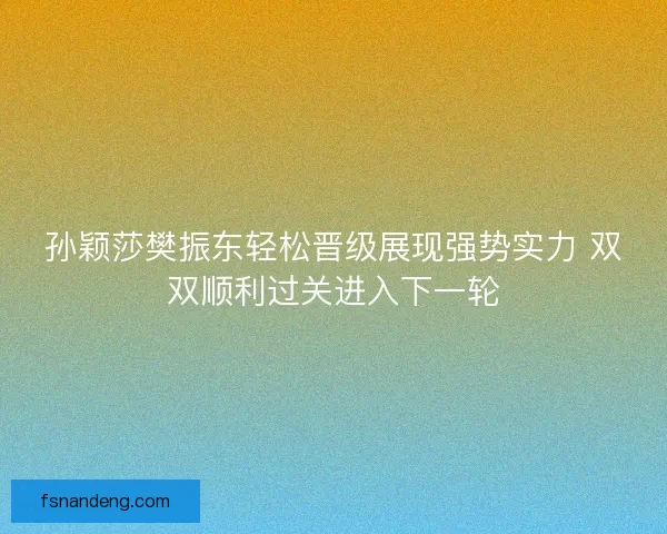 孙颖莎樊振东轻松晋级展现强势实力 双双顺利过关进入下一轮