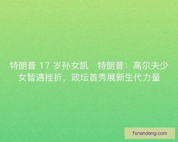 特朗普 17 岁孙女凯・特朗普：高尔夫少女暂遇挫折，政坛首秀展新生代力量