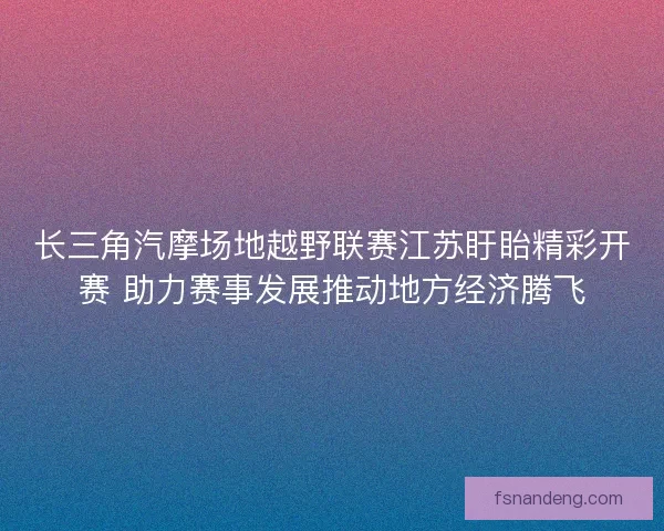 长三角汽摩场地越野联赛江苏盱眙精彩开赛 助力赛事发展推动地方经济腾飞 长三角汽摩场地越野联赛江苏盱眙精彩开赛 助力赛事发展推动地方经济腾飞