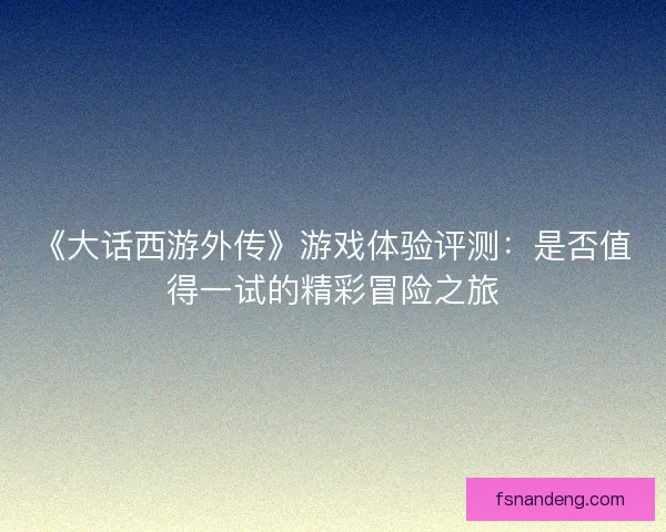 《大话西游外传》游戏体验评测：是否值得一试的精彩冒险之旅
