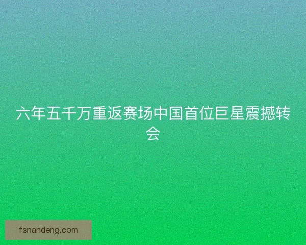 六年五千万重返赛场中国首位巨星震撼转会 六年五千万重返赛场中国首位巨星震撼转会