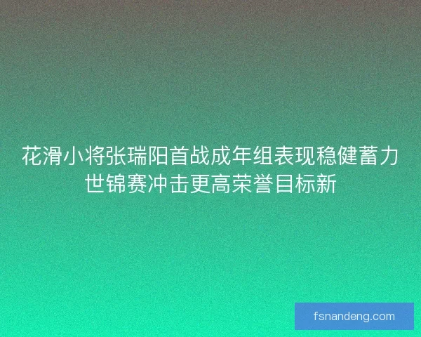 花滑小将张瑞阳首战成年组表现稳健蓄力世锦赛冲击更高荣誉目标新