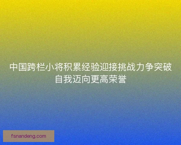 中国跨栏小将积累经验迎接挑战力争突破自我迈向更高荣誉