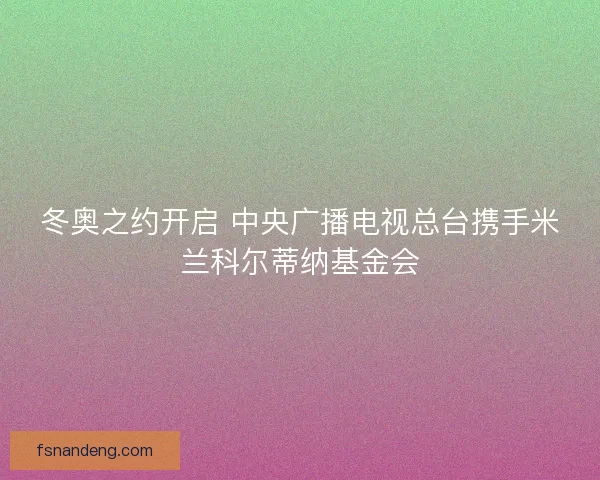 冬奥之约开启 中央广播电视总台携手米兰科尔蒂纳基金会