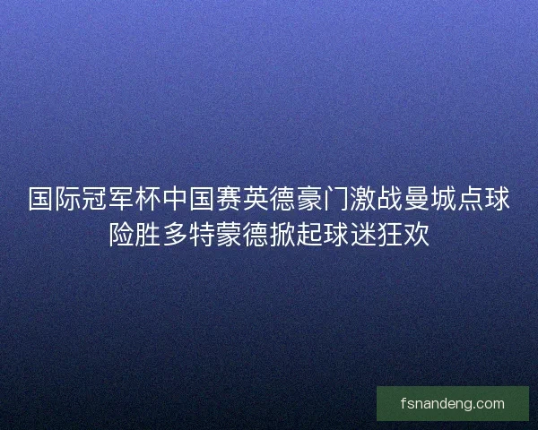 国际冠军杯中国赛英德豪门激战曼城点球险胜多特蒙德掀起球迷狂欢