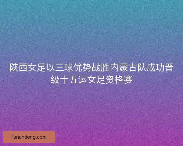 陕西女足以三球优势战胜内蒙古队成功晋级十五运女足资格赛