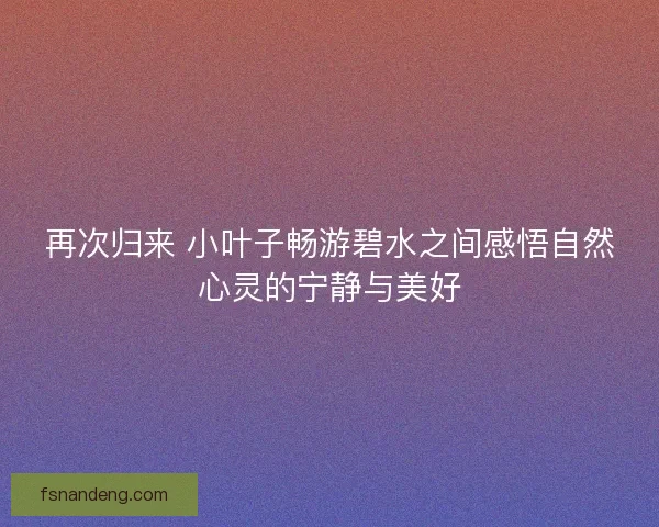 再次归来 小叶子畅游碧水之间感悟自然心灵的宁静与美好