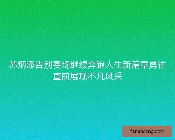 苏炳添告别赛场继续奔跑人生新篇章勇往直前展现不凡风采