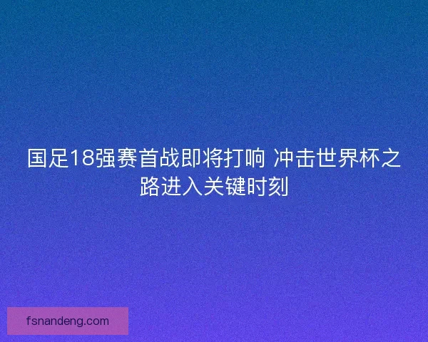 国足18强赛首战即将打响 冲击世界杯之路进入关键时刻