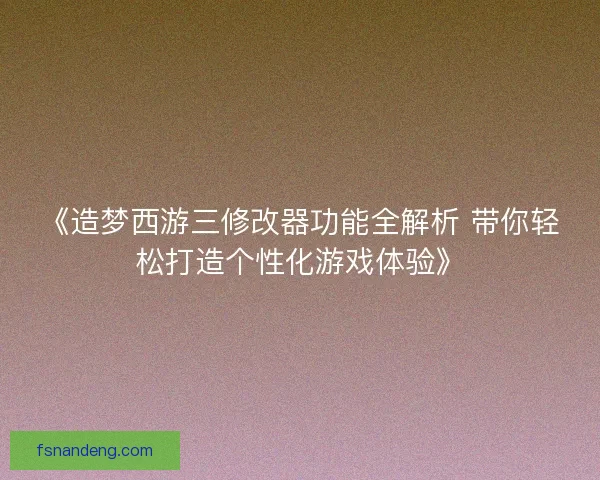 《造梦西游三修改器功能全解析 带你轻松打造个性化游戏体验》